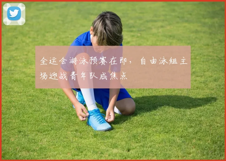 全运会游泳预赛在即,自由泳组主场迎战青年队成焦点 - 南宫28推荐