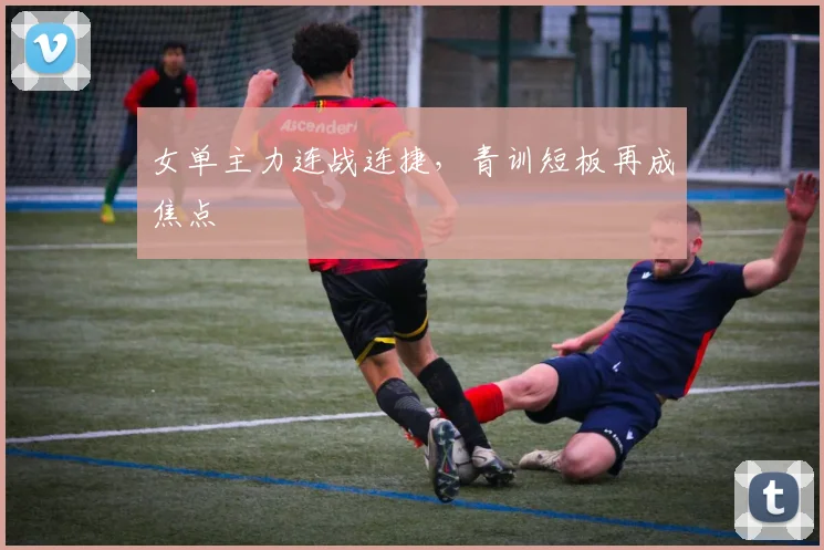 女单主力连战连捷,青训短板再成焦点 - 南宫28推荐