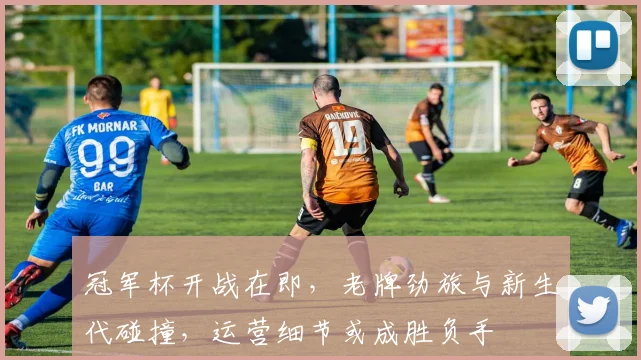冠军杯开战在即,老牌劲旅与新生代碰撞,运营细节或成胜负手 - 南宫28推荐